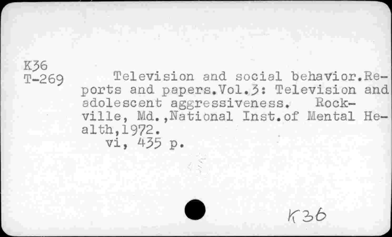 ﻿K36
T-269 Television and social behavior.Reports and papers.Vol.3: Television and adolescent aggressiveness. Rockville, Md.,National Inst.of Mental Health,1972.
vi, 435 p.
/T3>6